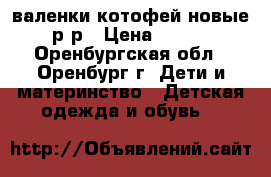 валенки котофей новые 23р-р › Цена ­ 1 000 - Оренбургская обл., Оренбург г. Дети и материнство » Детская одежда и обувь   